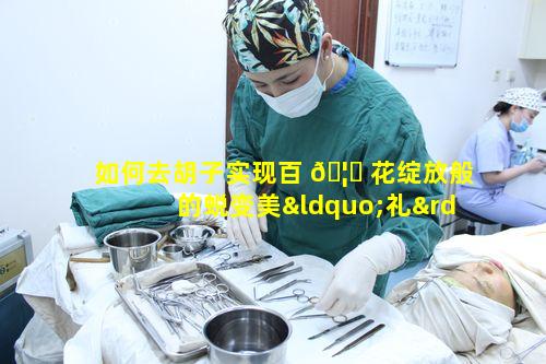 如何去胡子实现百 🦟 花绽放般的蜕变美“礼”未来时光美丽如何不等待